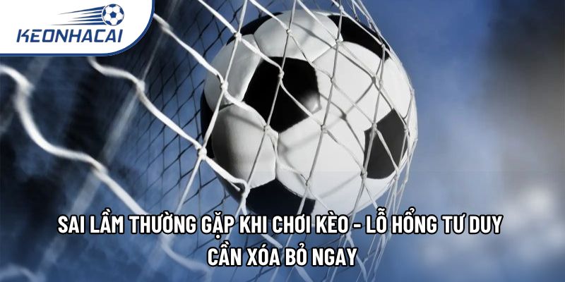 Sai lầm thường gặp khi chơi kèo - Lỗ hổng tư duy cần xóa bỏ ngay